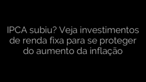 ​IPCA subiu? Veja investimentos de renda fixa para se proteger do aumento da inflação 